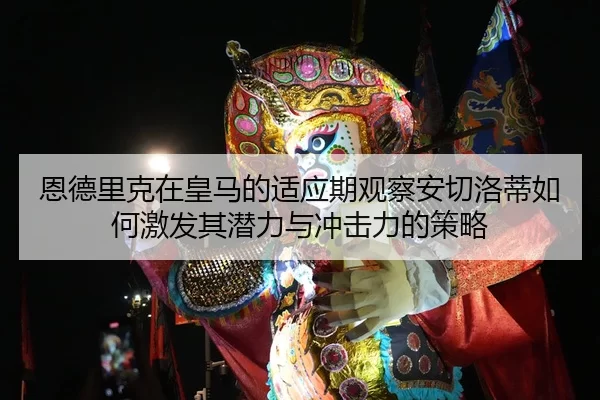 恩德里克在皇马的适应期观察安切洛蒂如何激发其潜力与冲击力的策略