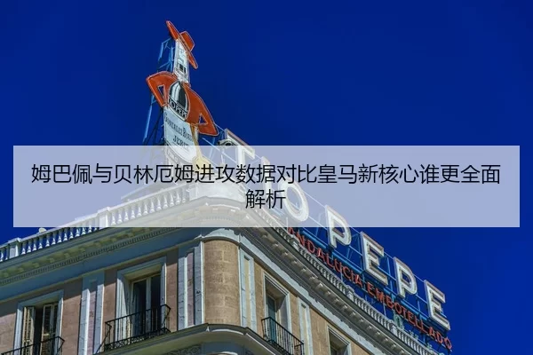 姆巴佩与贝林厄姆进攻数据对比皇马新核心谁更全面解析