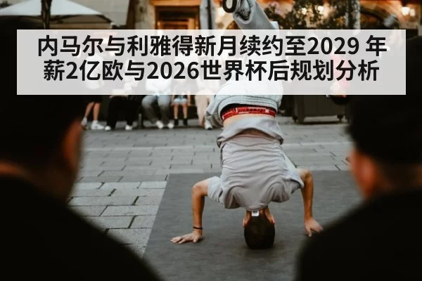 内马尔与利雅得新月续约至2029 年薪2亿欧与2026世界杯后规划分析