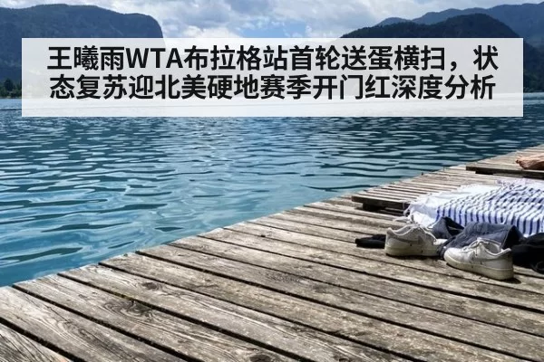 王曦雨WTA布拉格站首轮送蛋横扫，状态复苏迎北美硬地赛季开门红深度分析