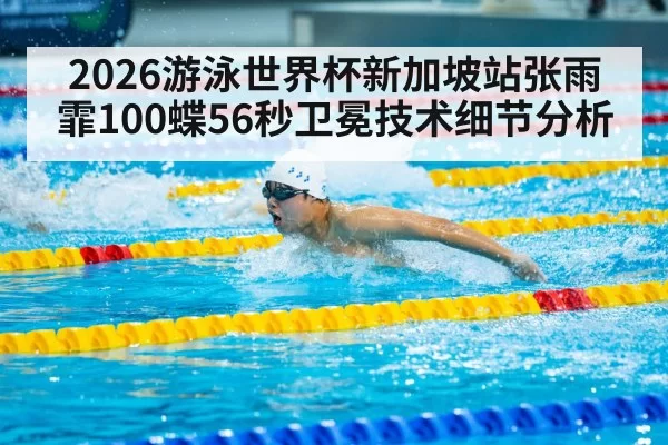 2026游泳世界杯新加坡站张雨霏100蝶56秒卫冕技术细节分析