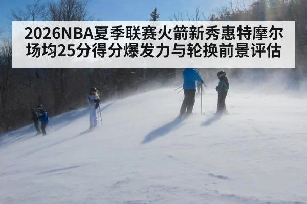 2026NBA夏季联赛火箭新秀惠特摩尔场均25分得分爆发力与轮换前景评估