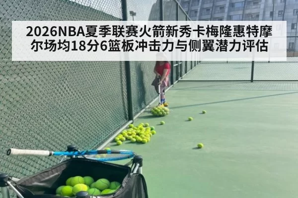 2026NBA夏季联赛火箭新秀卡梅隆惠特摩尔场均18分6篮板冲击力与侧翼潜力评估