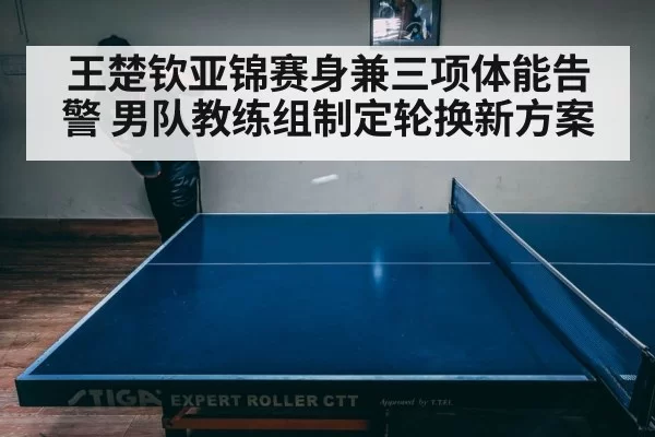 王楚钦亚锦赛身兼三项体能告警 男队教练组制定轮换新方案